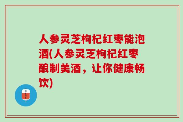 人参灵芝枸杞红枣能泡酒(人参灵芝枸杞红枣酿制美酒，让你健康畅饮)