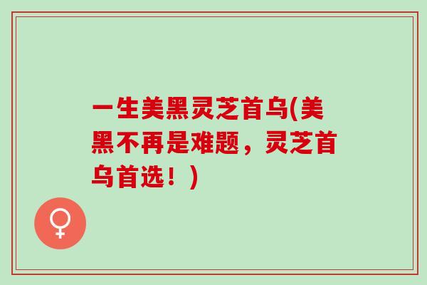 一生美黑灵芝首乌(美黑不再是难题，灵芝首乌首选！)