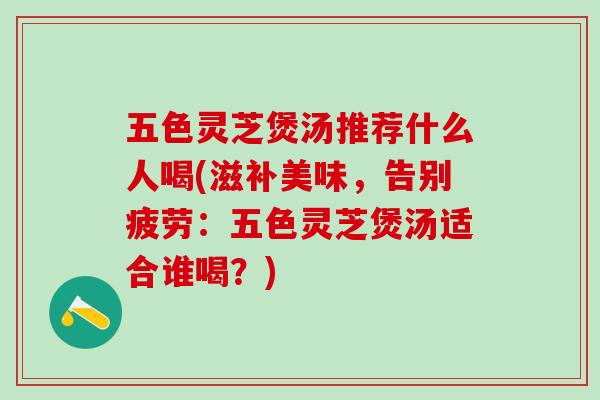 五色灵芝煲汤推荐什么人喝(滋补美味，告别疲劳：五色灵芝煲汤适合谁喝？)