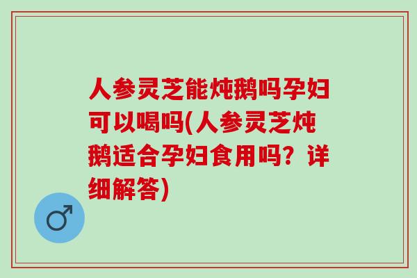 人参灵芝能炖鹅吗孕妇可以喝吗(人参灵芝炖鹅适合孕妇食用吗?详细解答) 人参灵芝能炖鹅吗孕妇可以喝吗(人参灵芝炖鹅适合孕妇食用吗?详细解答)