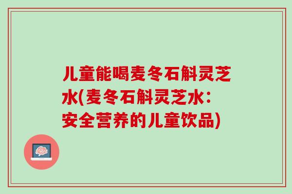 儿童能喝麦冬石斛灵芝水(麦冬石斛灵芝水：安全营养的儿童饮品)