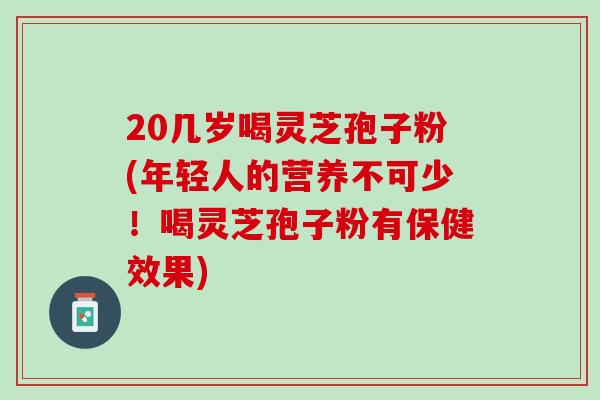20几岁喝灵芝孢子粉(年轻人的营养不可少！喝灵芝孢子粉有保健效果)