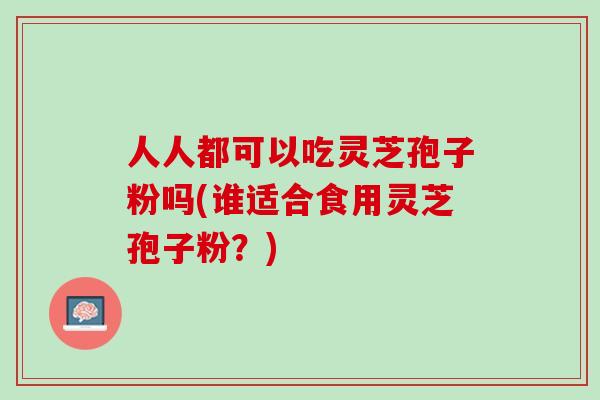 人人都可以吃灵芝孢子粉吗(谁适合食用灵芝孢子粉？)