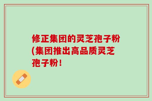修正集团的灵芝孢子粉(集团推出高品质灵芝孢子粉! 修正集团的灵芝孢子粉(集团推出高品质灵芝孢子粉!