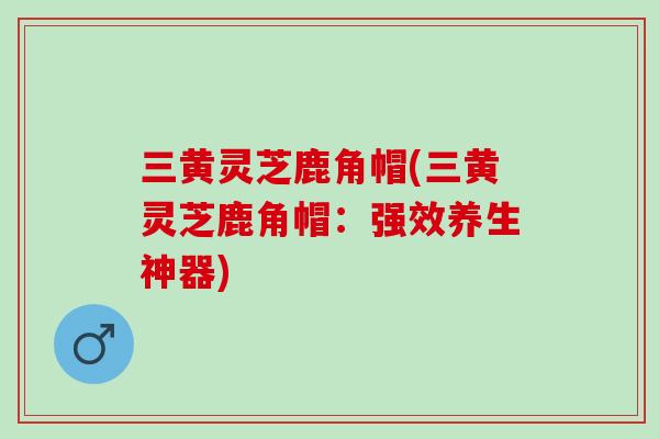 三黄灵芝鹿角帽(三黄灵芝鹿角帽：强效养生神器)
