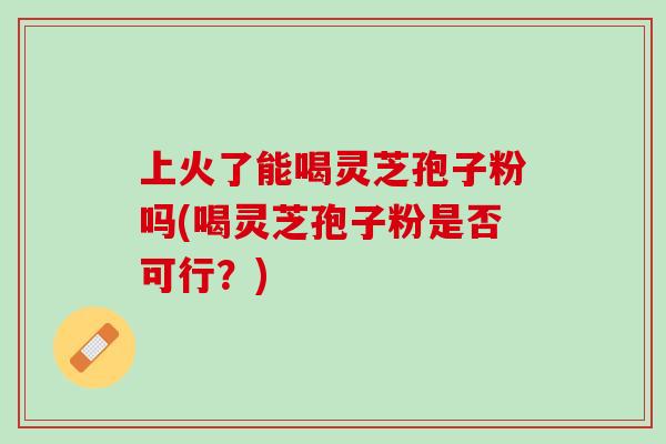 上火了能喝灵芝孢子粉吗(喝灵芝孢子粉是否可行？)