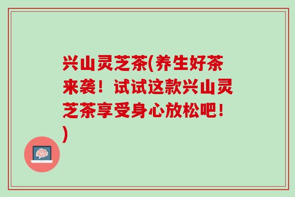 兴山灵芝茶(养生好茶来袭！试试这款兴山灵芝茶享受身心放松吧！)