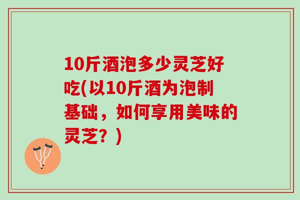 10斤酒泡多少灵芝好吃(以10斤酒为泡制基础,如何享用美味的灵芝?) 10斤酒泡多少灵芝好吃(以10斤酒为泡制基础,如何享用美味的灵芝?)