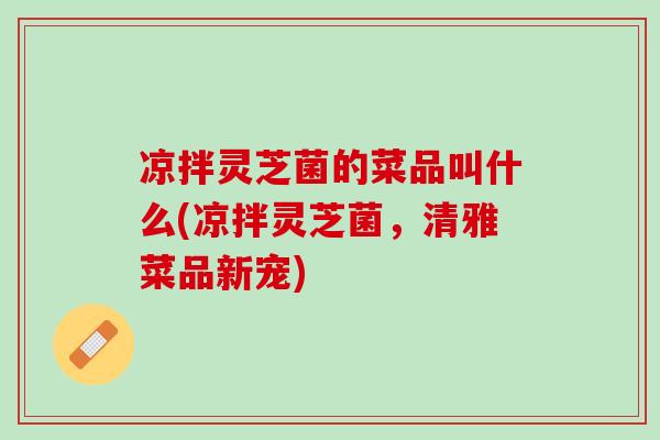 凉拌灵芝菌的菜品叫什么(凉拌灵芝菌，清雅菜品新宠)