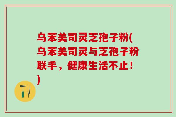 乌苯美司灵芝孢子粉(乌苯美司灵与芝孢子粉联手，健康生活不止！)