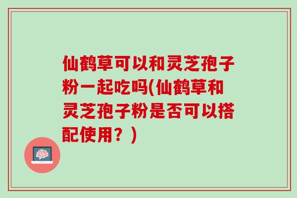 仙鹤草可以和灵芝孢子粉一起吃吗(仙鹤草和灵芝孢子粉是否可以搭配使用?) 仙鹤草可以和灵芝孢子粉一起吃吗(仙鹤草和灵芝孢子粉是否可以搭配使用?)