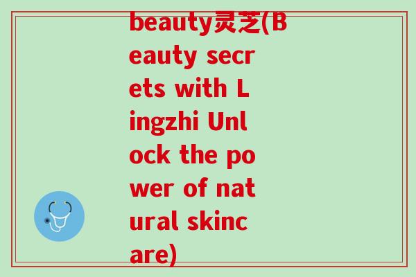 beauty灵芝(Beauty secrets with Lingzhi Unlock the power of natural skincare)