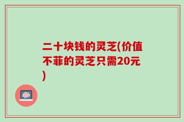 二十块钱的灵芝(价值不菲的灵芝只需20元)