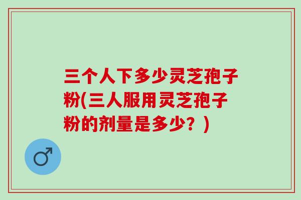 三个人下多少灵芝孢子粉(三人服用灵芝孢子粉的剂量是多少？)