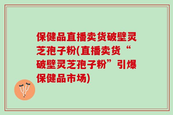 保健品直播卖货破壁灵芝孢子粉(直播卖货“破壁灵芝孢子粉”引爆保健品市场)