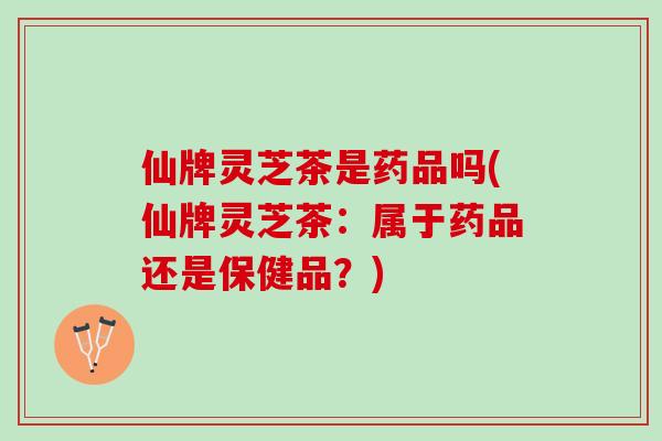 仙牌灵芝茶是药品吗(仙牌灵芝茶：属于药品还是保健品？)