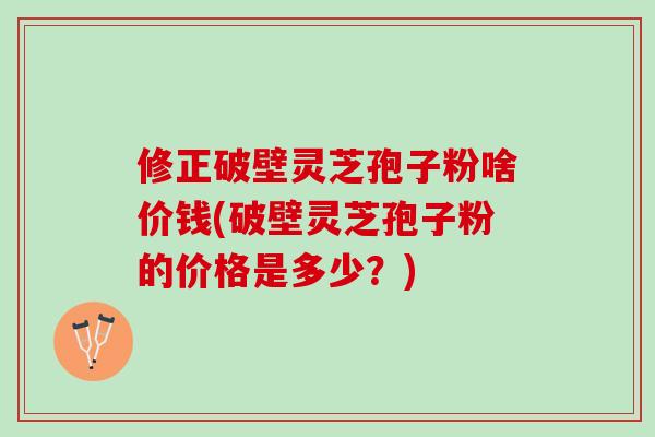 修正破壁灵芝孢子粉啥价钱(破壁灵芝孢子粉的价格是多少？)