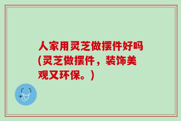 人家用灵芝做摆件好吗(灵芝做摆件，装饰美观又环保。)