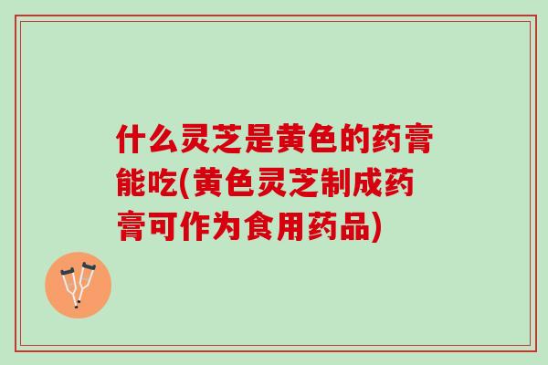 什么灵芝是黄色的药膏能吃(黄色灵芝制成药膏可作为食用药品) 什么灵芝是黄色的药膏能吃(黄色灵芝制成药膏可作为食用药品)
