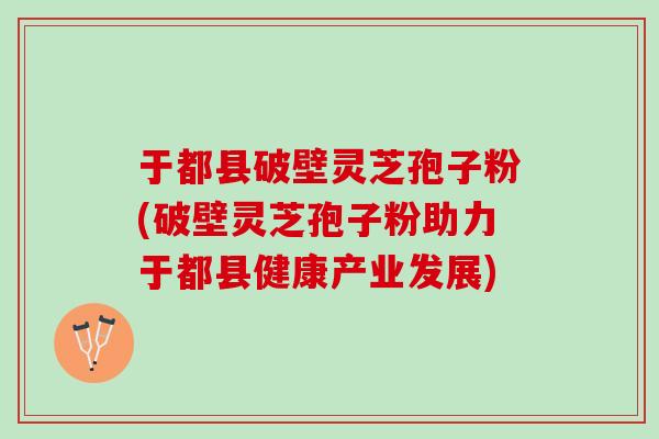 于都县破壁灵芝孢子粉(破壁灵芝孢子粉助力于都县健康产业发展)