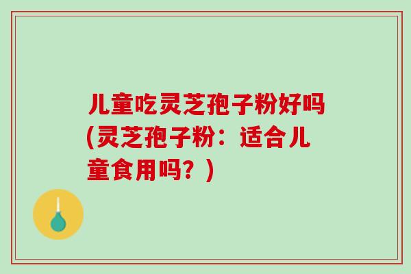 儿童吃灵芝孢子粉好吗(灵芝孢子粉：适合儿童食用吗？)