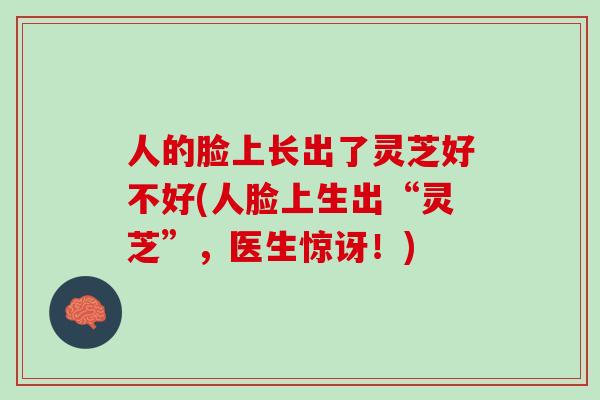 人的脸上长出了灵芝好不好(人脸上生出“灵芝”，医生惊讶！)