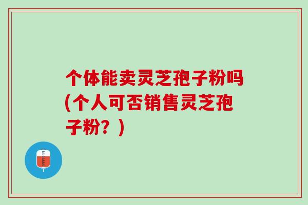个体能卖灵芝孢子粉吗(个人可否销售灵芝孢子粉？)