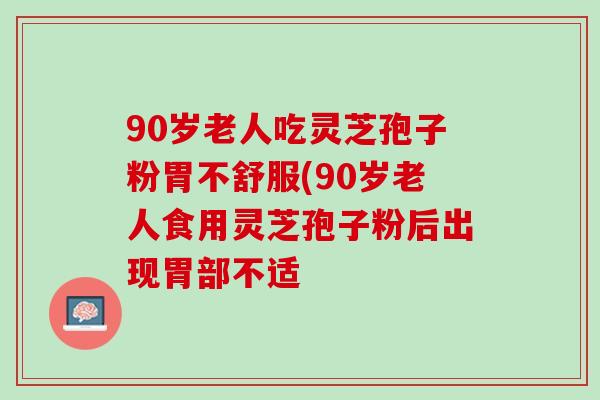 90岁老人吃灵芝孢子粉胃不舒服(90岁老人食用灵芝孢子粉后出现胃部不适