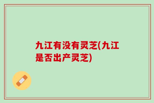 九江有没有灵芝(九江是否出产灵芝)
