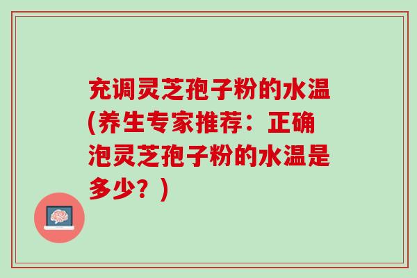 充调灵芝孢子粉的水温(养生专家推荐：正确泡灵芝孢子粉的水温是多少？)