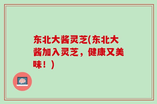 东北大酱灵芝(东北大酱加入灵芝，健康又美味！)
