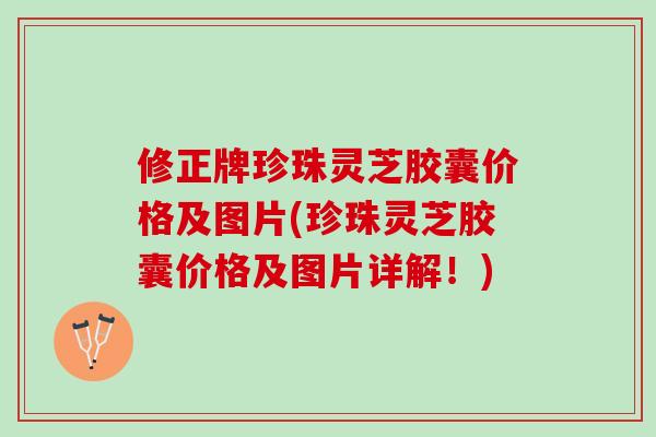 修正牌珍珠灵芝胶囊价格及图片(珍珠灵芝胶囊价格及图片详解！)