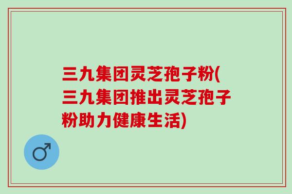 三九集团灵芝孢子粉(三九集团推出灵芝孢子粉助力健康生活)