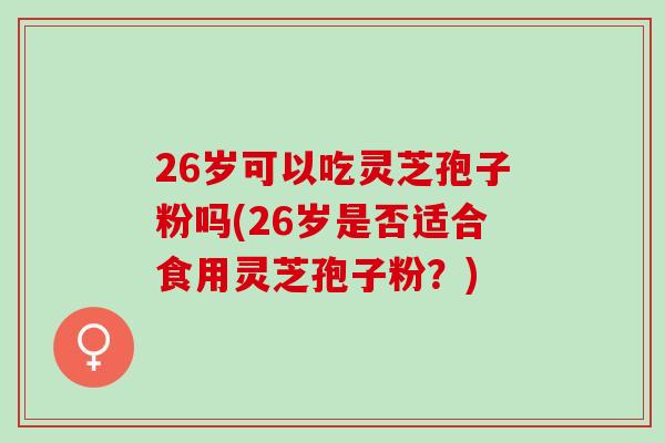 26岁可以吃灵芝孢子粉吗(26岁是否适合食用灵芝孢子粉？)