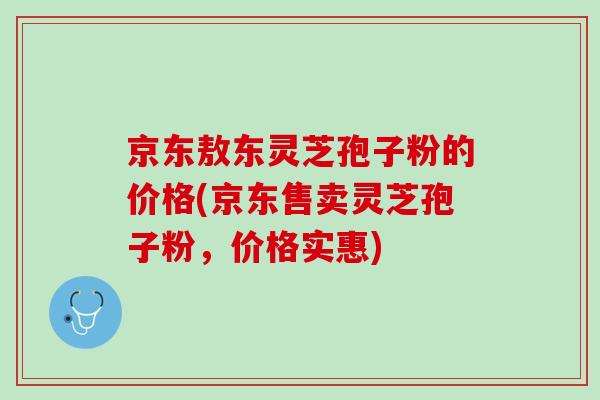 京东敖东灵芝孢子粉的价格(京东售卖灵芝孢子粉,价格实惠) 京东敖东灵芝孢子粉的价格(京东售卖灵芝孢子粉,价格实惠)