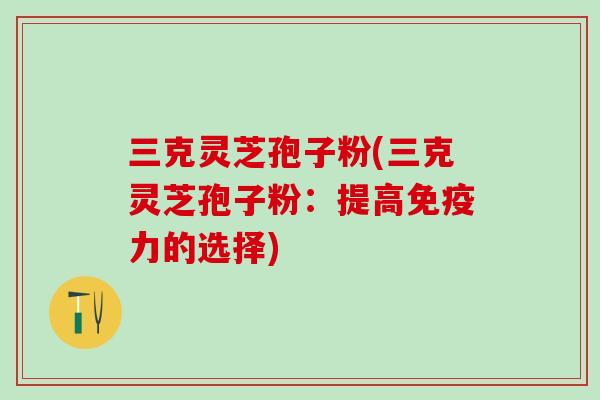 三克灵芝孢子粉(三克灵芝孢子粉：提高免疫力的选择)