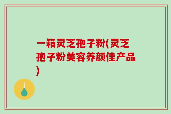 一箱灵芝孢子粉(灵芝孢子粉美容养颜佳产品)