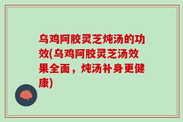 乌鸡阿胶灵芝炖汤的功效(乌鸡阿胶灵芝汤效果全面，炖汤补身更健康)
