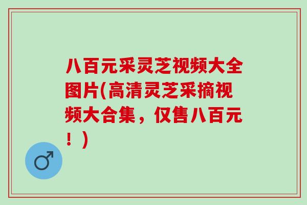 八百元采灵芝视频大全图片(高清灵芝采摘视频大合集，仅售八百元！)