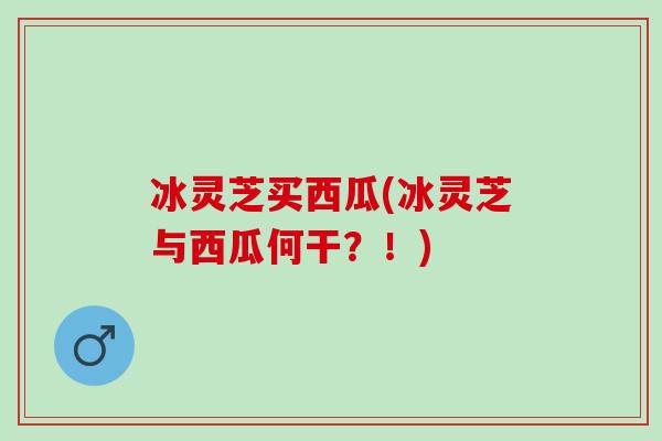 冰灵芝买西瓜(冰灵芝与西瓜何干？！)