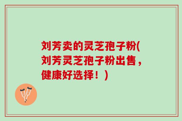 刘芳卖的灵芝孢子粉(刘芳灵芝孢子粉出售,健康好选择!) 刘芳卖的灵芝孢子粉(刘芳灵芝孢子粉出售,健康好选择!)