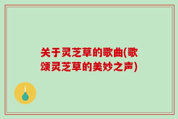 关于灵芝草的歌曲(歌颂灵芝草的美妙之声) 关于灵芝草的歌曲(歌颂灵芝草的美妙之声)