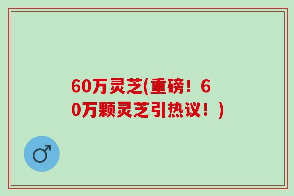 60万灵芝(重磅！60万颗灵芝引热议！)