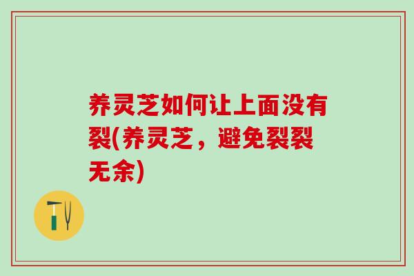 养灵芝如何让上面没有裂(养灵芝，避免裂裂无余)