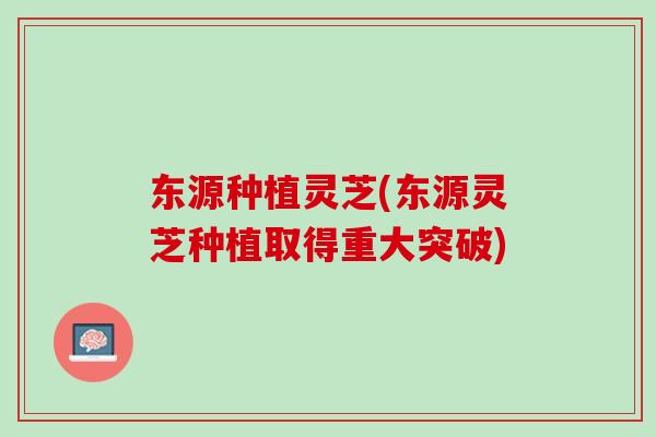 东源种植灵芝(东源灵芝种植取得重大突破)