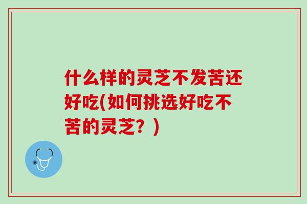 什么样的灵芝不发苦还好吃(如何挑选好吃不苦的灵芝？)