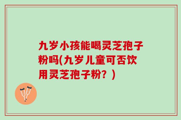 九岁小孩能喝灵芝孢子粉吗(九岁儿童可否饮用灵芝孢子粉？)