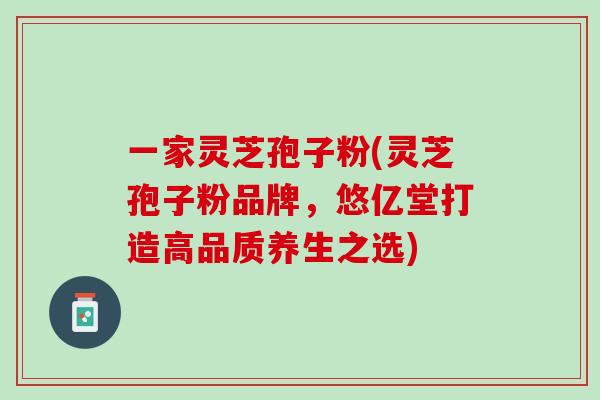 一家灵芝孢子粉(灵芝孢子粉品牌,悠亿堂打造高品质养生之选) 一家灵芝孢子粉(灵芝孢子粉品牌,悠亿堂打造高品质养生之选)