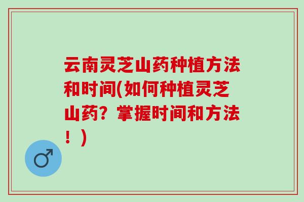 云南灵芝山药种植方法和时间(如何种植灵芝山药?掌握时间和方法!) 云南灵芝山药种植方法和时间(如何种植灵芝山药?掌握时间和方法!)