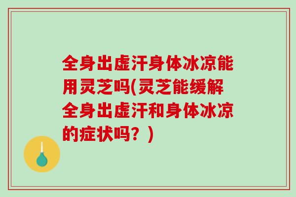 全身出虚汗身体冰凉能用灵芝吗(灵芝能缓解全身出虚汗和身体冰凉的症状吗？)